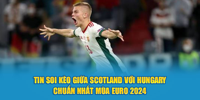  Tin soi kèo giữa Scotland với Hungary chuẩn nhất mùa Euro 2024